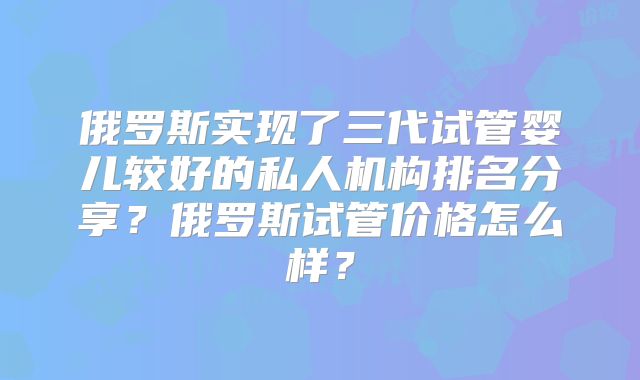 俄罗斯实现了三代试管婴儿较好的私人机构排名分享？俄罗斯试管价格怎么样？