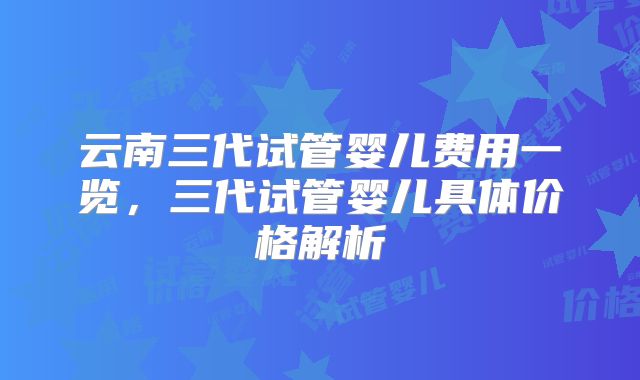 云南三代试管婴儿费用一览，三代试管婴儿具体价格解析