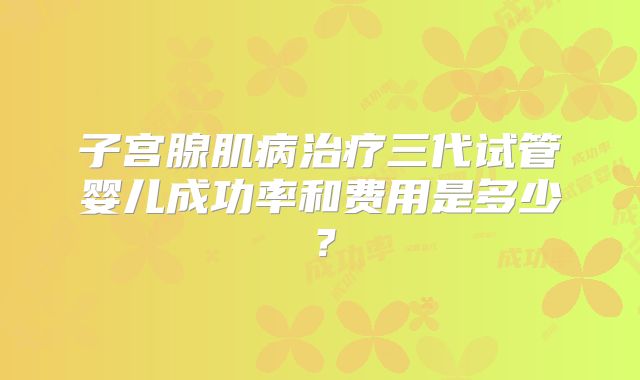 子宫腺肌病治疗三代试管婴儿成功率和费用是多少？