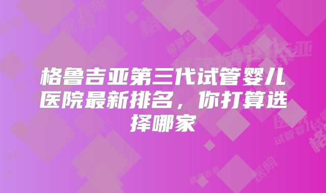格鲁吉亚第三代试管婴儿医院最新排名，你打算选择哪家