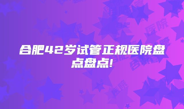 合肥42岁试管正规医院盘点盘点!