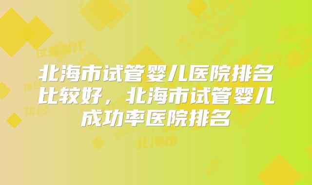 北海市试管婴儿医院排名比较好,北海市试管婴儿成功率医院排名