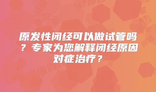 原发性闭经可以做试管吗?专家为您解释闭经原因对症治疗?