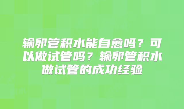 输卵管积水能自愈吗?可以做试管吗?输卵管积水做试管的成功经验