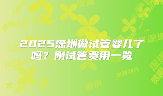 2025深圳做试管婴儿了吗？附试管费用一览