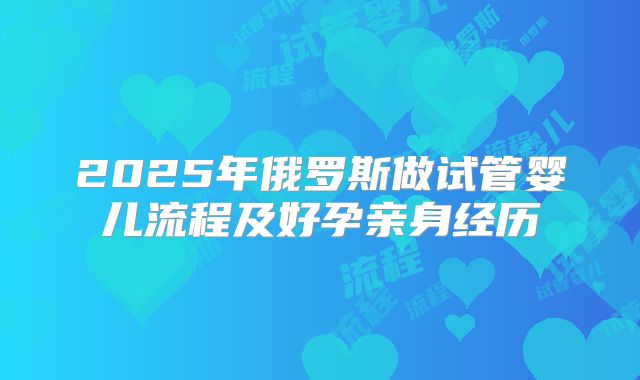2025年俄罗斯做试管婴儿流程及好孕亲身经历