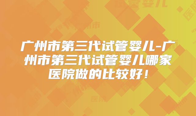 广州市第三代试管婴儿-广州市第三代试管婴儿哪家医院做的比较好！