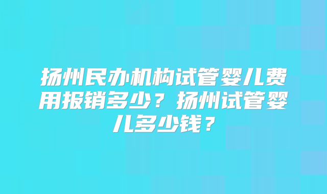 扬州民办机构试管婴儿费用报销多少？扬州试管婴儿多少钱？
