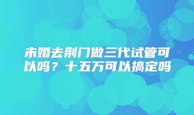 未婚去荆门做三代试管可以吗？十五万可以搞定吗