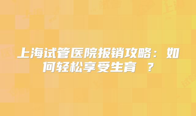 上海试管医院报销攻略：如何轻松享受生育 ？