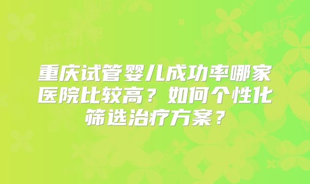 重庆试管婴儿成功率哪家医院比较高？如何个性化筛选治疗方案？