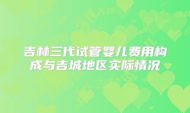吉林三代试管婴儿费用构成与吉城地区实际情况