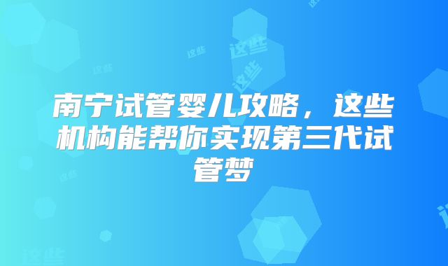 南宁试管婴儿攻略,这些机构能帮你实现第三代试管梦