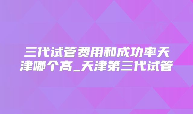 三代试管费用和成功率天津哪个高_天津第三代试管
