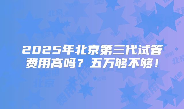 2025年北京第三代试管费用高吗？五万够不够！