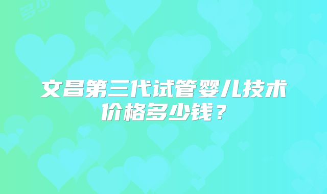 文昌第三代试管婴儿技术价格多少钱？