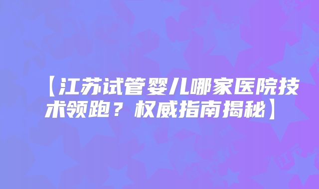 【江苏试管婴儿哪家医院技术领跑？权威指南揭秘】