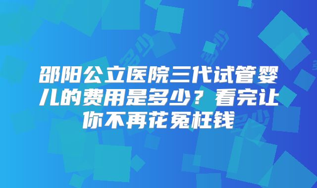 邵阳公立医院三代试管婴儿的费用是多少？看完让你不再花冤枉钱