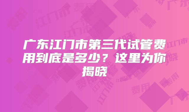 广东江门市第三代试管费用到底是多少？这里为你揭晓