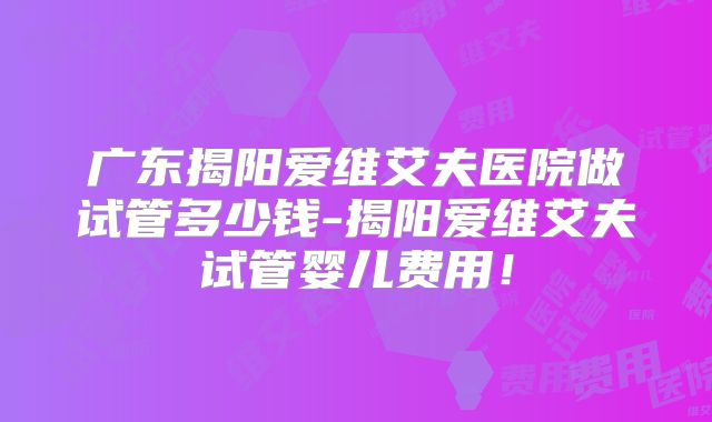 广东揭阳爱维艾夫医院做试管多少钱-揭阳爱维艾夫试管婴儿费用！
