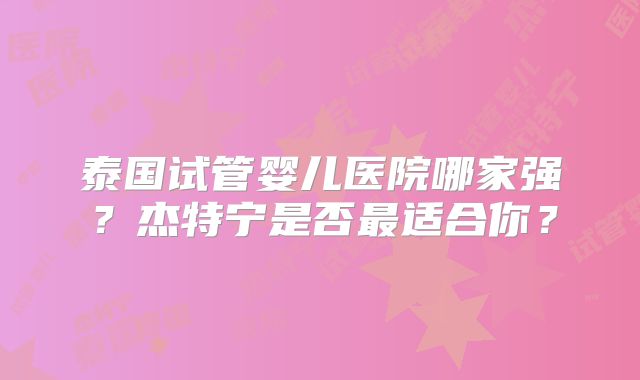 泰国试管婴儿医院哪家强？杰特宁是否最适合你？