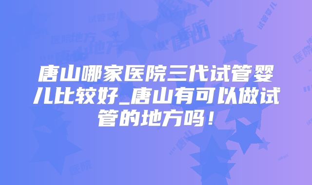 唐山哪家医院三代试管婴儿比较好_唐山有可以做试管的地方吗！