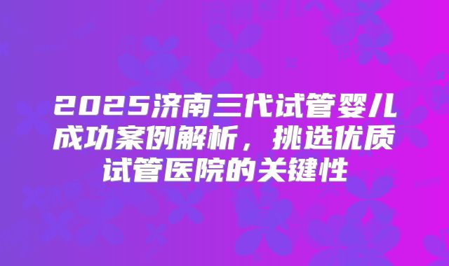 2025济南三代试管婴儿成功案例解析，挑选优质试管医院的关键性