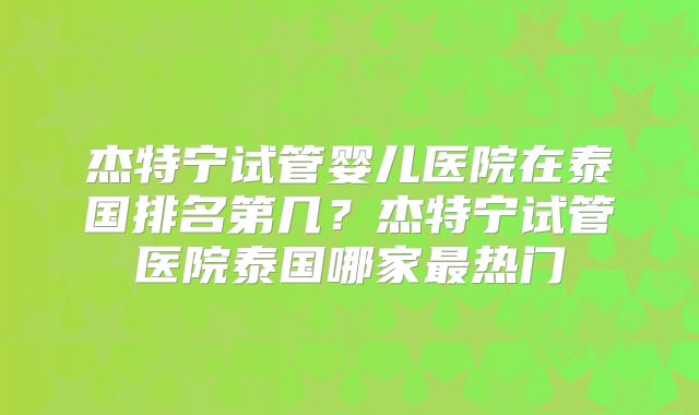 杰特宁试管婴儿医院在泰国排名第几？杰特宁试管医院泰国哪家最热门