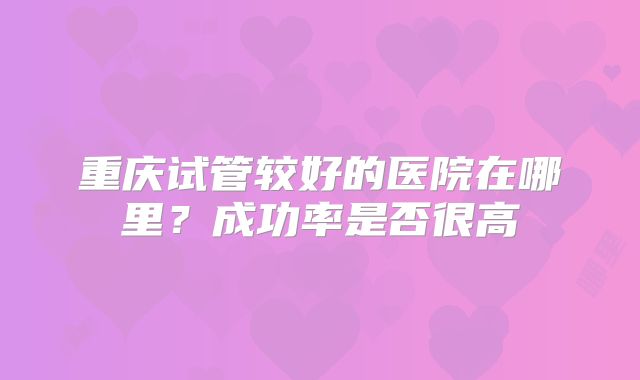 重庆试管较好的医院在哪里？成功率是否很高