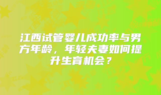 江西试管婴儿成功率与男方年龄,年轻夫妻如何提升生育机会?