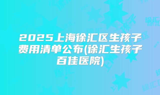 2025上海徐汇区生孩子费用清单公布(徐汇生孩子百佳医院)
