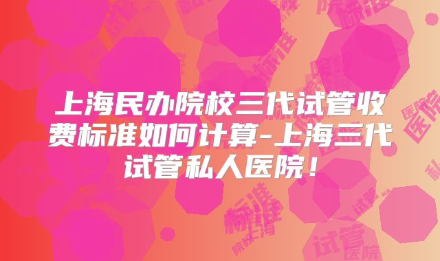 上海民办院校三代试管收费标准如何计算-上海三代试管私人医院！