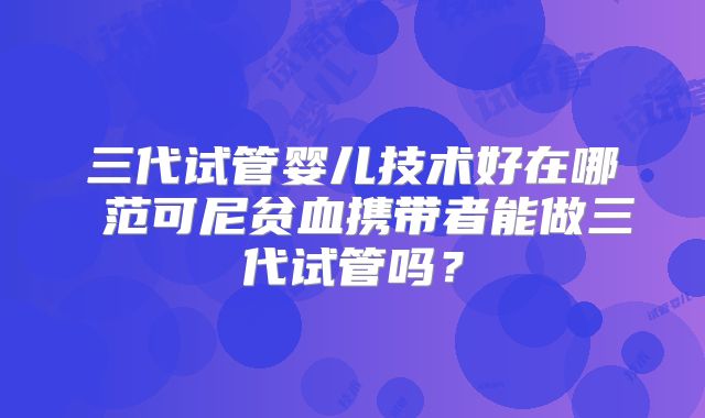 三代试管婴儿技术好在哪 范可尼贫血携带者能做三代试管吗？