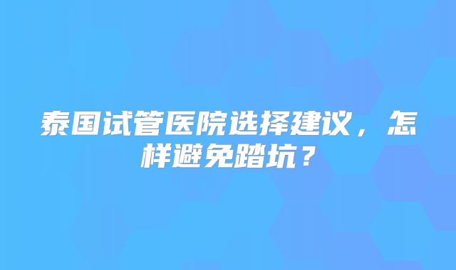 泰国试管医院选择建议,怎样避免踏坑?