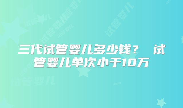三代试管婴儿多少钱？ 试管婴儿单次小于10万