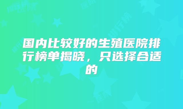 国内比较好的生殖医院排行榜单揭晓，只选择合适的