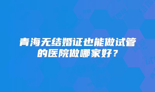 青海无结婚证也能做试管的医院做哪家好？