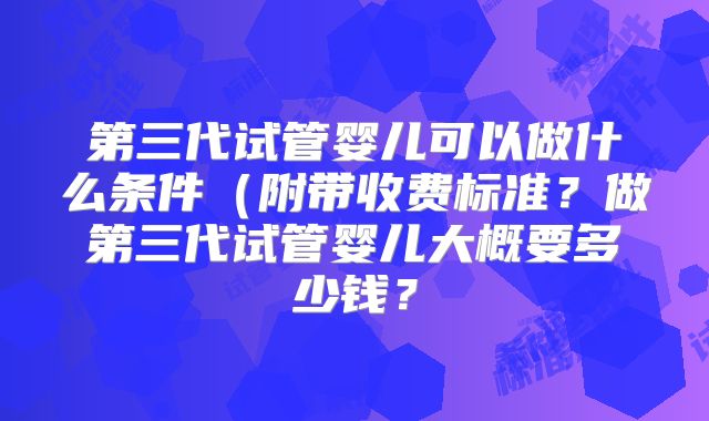 第三代试管婴儿可以做什么条件（附带收费标准？做第三代试管婴儿大概要多少钱？