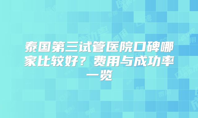 泰国第三试管医院口碑哪家比较好？费用与成功率一览