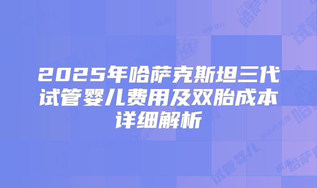 2025年哈萨克斯坦三代试管婴儿费用及双胎成本详细解析