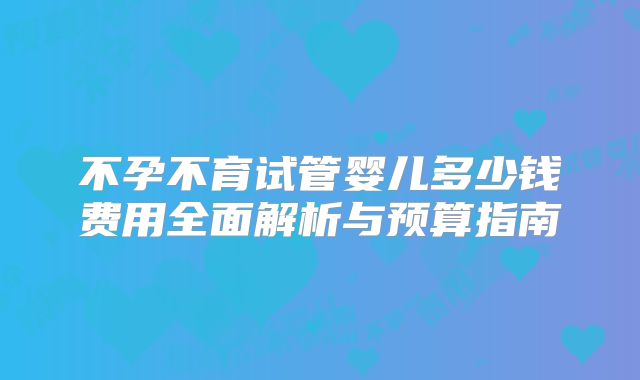 不孕不育试管婴儿多少钱费用全面解析与预算指南