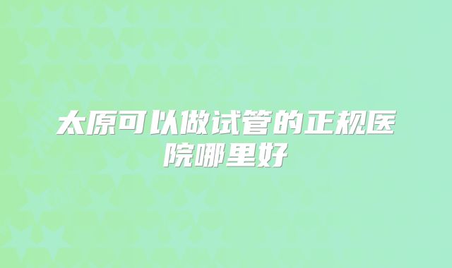太原可以做试管的正规医院哪里好