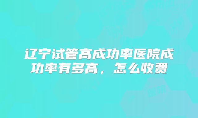 辽宁试管高成功率医院成功率有多高，怎么收费