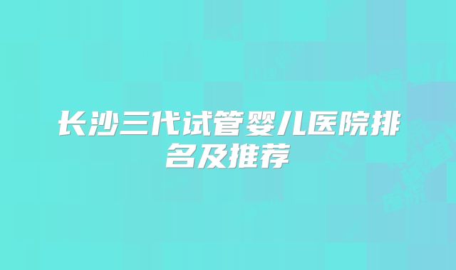 长沙三代试管婴儿医院排名及推荐