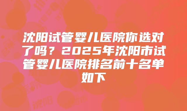 沈阳试管婴儿医院你选对了吗？2025年沈阳市试管婴儿医院排名前十名单如下