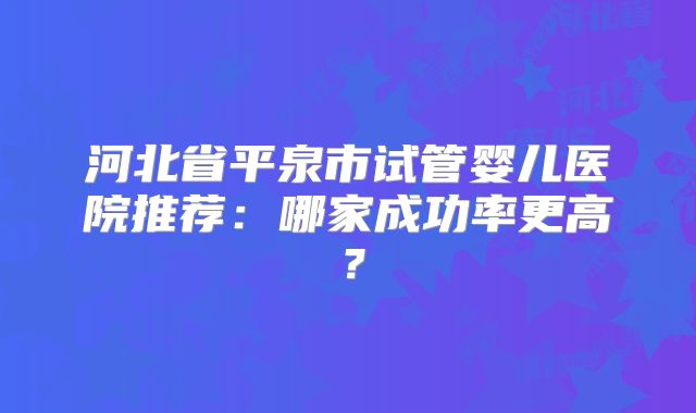 河北省平泉市试管婴儿医院推荐：哪家成功率更高？