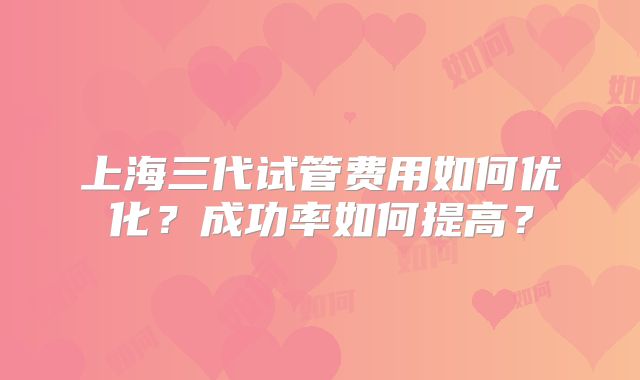 上海三代试管费用如何优化？成功率如何提高？
