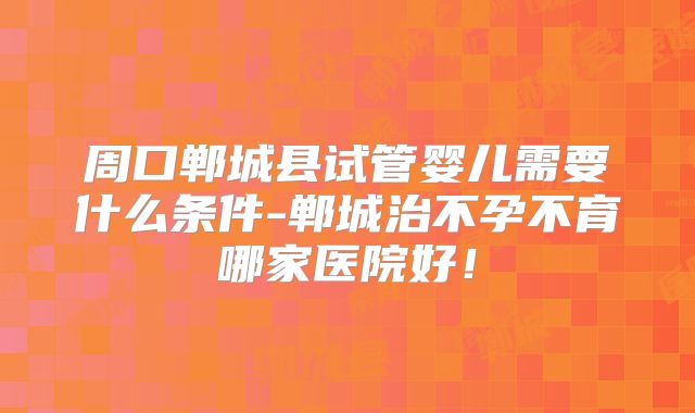 周口郸城县试管婴儿需要什么条件-郸城治不孕不育哪家医院好！