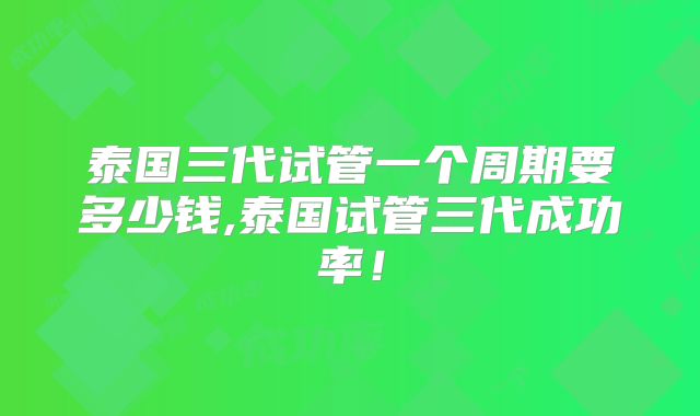 泰国三代试管一个周期要多少钱,泰国试管三代成功率!