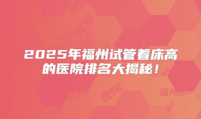 2025年福州试管着床高的医院排名大揭秘！